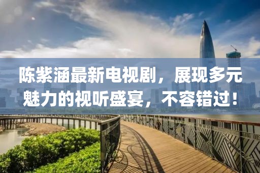 陈紫涵最新电视剧，展现多元魅力的视听盛宴，不容错过！