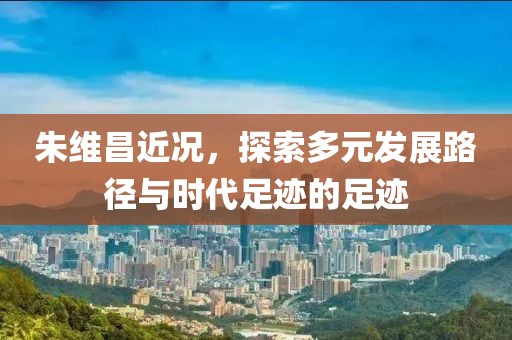 朱维昌近况，探索多元发展路径与时代足迹的足迹