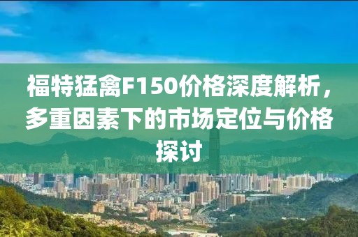 福特猛禽F150价格深度解析，多重因素下的市场定位与价格探讨