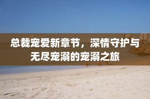 总裁宠爱新章节，深情守护与无尽宠溺的宠溺之旅
