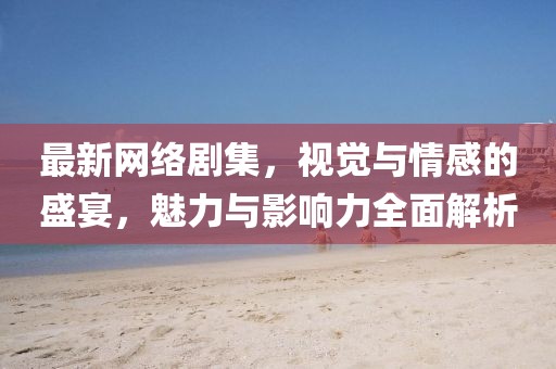 最新网络剧集，视觉与情感的盛宴，魅力与影响力全面解析