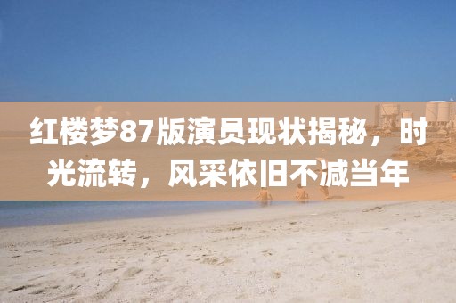 红楼梦87版演员现状揭秘，时光流转，风采依旧不减当年