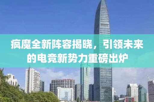 疯魔全新阵容揭晓，引领未来的电竞新势力重磅出炉