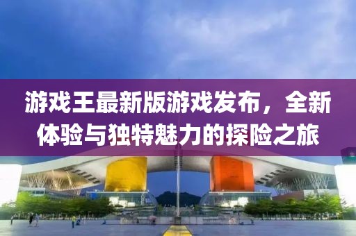 游戏王最新版游戏发布，全新体验与独特魅力的探险之旅