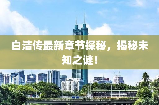 白洁传最新章节探秘，揭秘未知之谜！