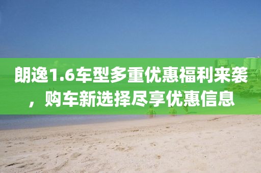 朗逸1.6车型多重优惠福利来袭，购车新选择尽享优惠信息