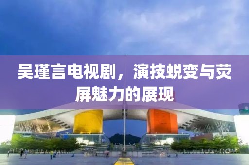 吴瑾言电视剧，演技蜕变与荧屏魅力的展现