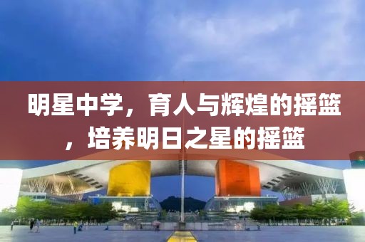 明星中学，育人与辉煌的摇篮，培养明日之星的摇篮