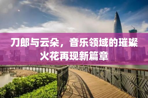 刀郎与云朵，音乐领域的璀璨火花再现新篇章