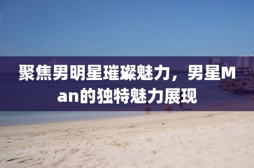 聚焦男明星璀璨魅力，男星Man的独特魅力展现
