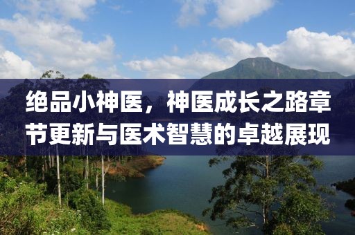 绝品小神医，神医成长之路章节更新与医术智慧的卓越展现