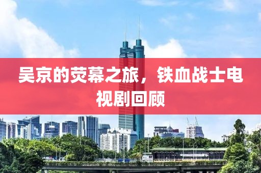 吴京的荧幕之旅，铁血战士电视剧回顾
