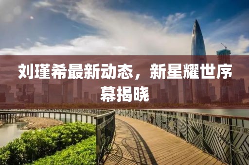 刘瑾希最新动态，新星耀世序幕揭晓