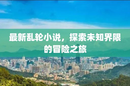 最新乱轮小说，探索未知界限的冒险之旅