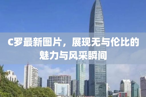 C罗最新图片，展现无与伦比的魅力与风采瞬间