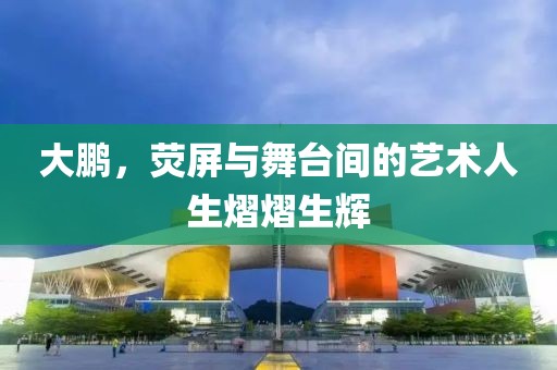 大鹏，荧屏与舞台间的艺术人生熠熠生辉