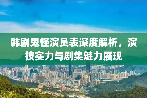 韩剧鬼怪演员表深度解析，演技实力与剧集魅力展现