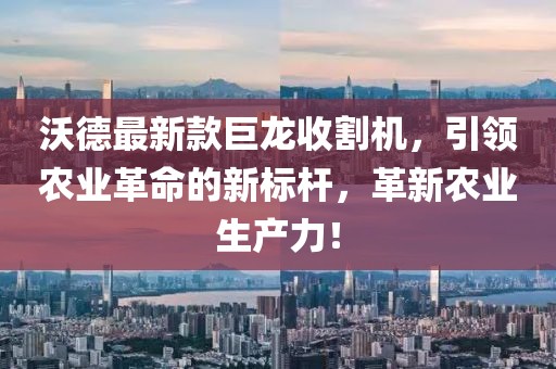 沃德最新款巨龙收割机，引领农业革命的新标杆，革新农业生产力！