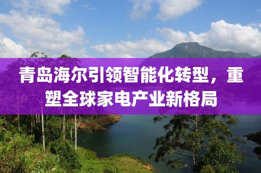 青岛海尔引领智能化转型，重塑全球家电产业新格局