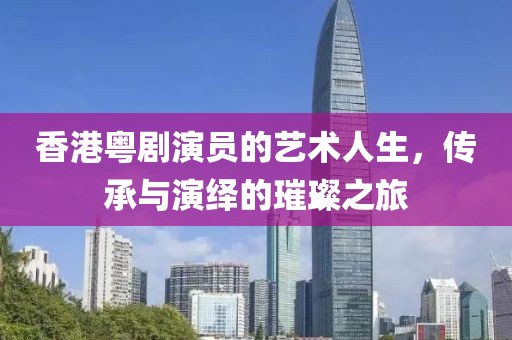 香港粤剧演员的艺术人生，传承与演绎的璀璨之旅
