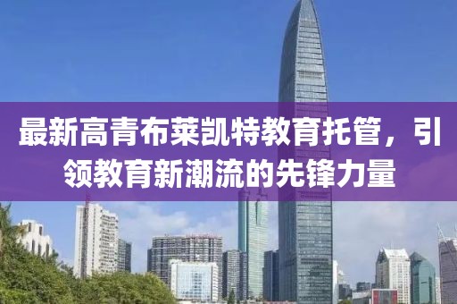最新高青布莱凯特教育托管，引领教育新潮流的先锋力量