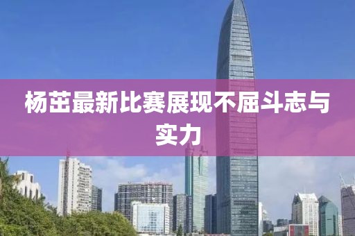 杨茁最新比赛展现不屈斗志与实力
