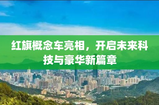 红旗概念车亮相，开启未来科技与豪华新篇章