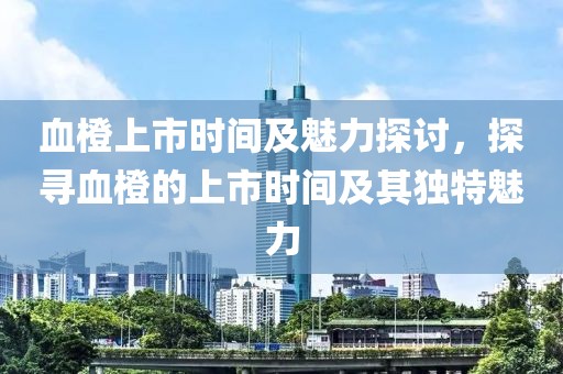 血橙上市时间及魅力探讨，探寻血橙的上市时间及其独特魅力