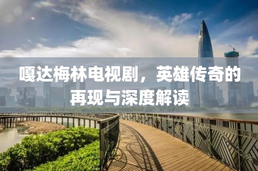 嘎达梅林电视剧，英雄传奇的再现与深度解读