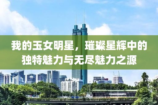 我的玉女明星，璀璨星辉中的独特魅力与无尽魅力之源
