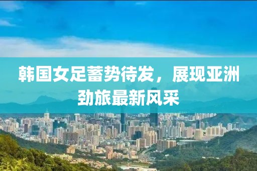 韩国女足蓄势待发，展现亚洲劲旅最新风采