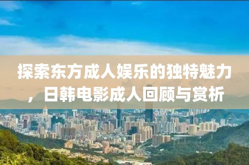 探索东方成人娱乐的独特魅力，日韩电影成人回顾与赏析