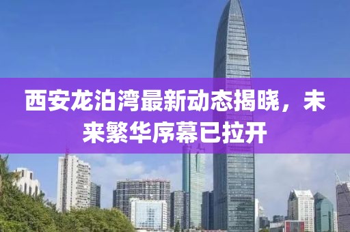 西安龙泊湾最新动态揭晓，未来繁华序幕已拉开