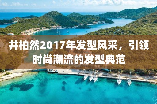 井柏然2017年发型风采，引领时尚潮流的发型典范