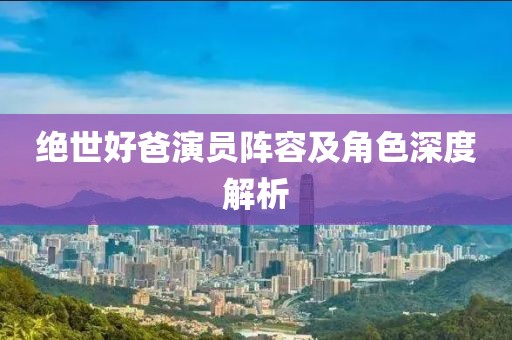 绝世好爸演员阵容及角色深度解析
