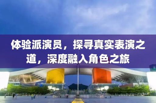 体验派演员，探寻真实表演之道，深度融入角色之旅