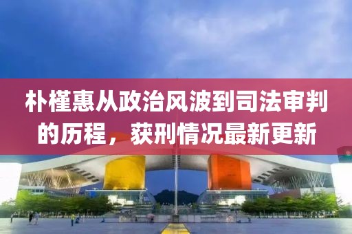 朴槿惠从政治风波到司法审判的历程，获刑情况最新更新