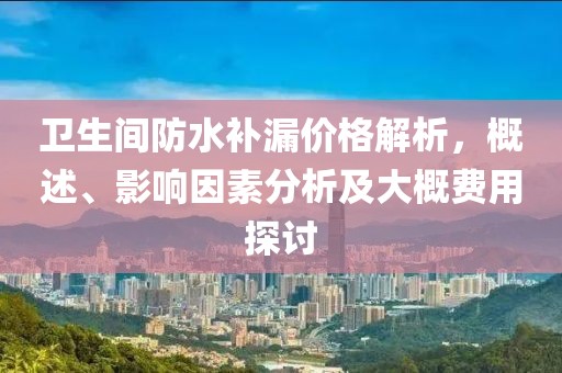 卫生间防水补漏价格解析，概述、影响因素分析及大概费用探讨