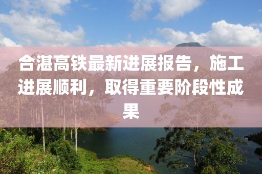 合湛高铁最新进展报告，施工进展顺利，取得重要阶段性成果