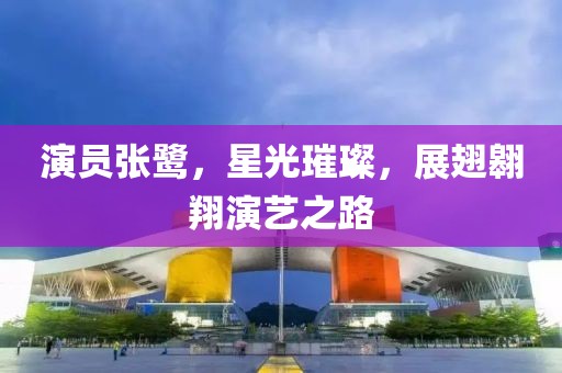 演员张鹭，星光璀璨，展翅翱翔演艺之路