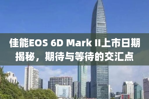 佳能EOS 6D Mark II上市日期揭秘，期待与等待的交汇点