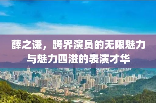 薛之谦，跨界演员的无限魅力与魅力四溢的表演才华