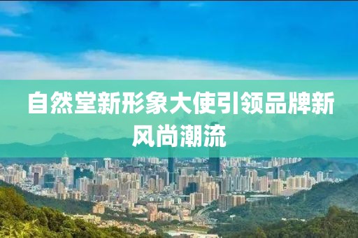 自然堂新形象大使引领品牌新风尚潮流