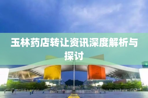 玉林药店转让资讯深度解析与探讨