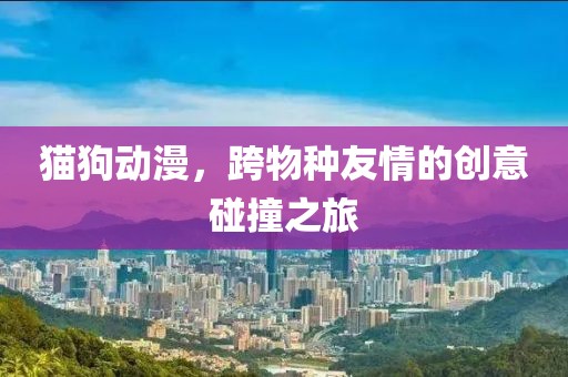 猫狗动漫，跨物种友情的创意碰撞之旅