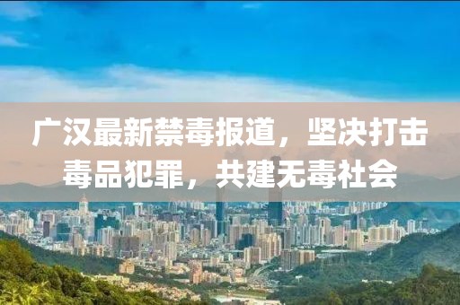 广汉最新禁毒报道，坚决打击毒品犯罪，共建无毒社会