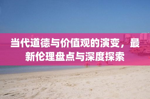 当代道德与价值观的演变，最新伦理盘点与深度探索