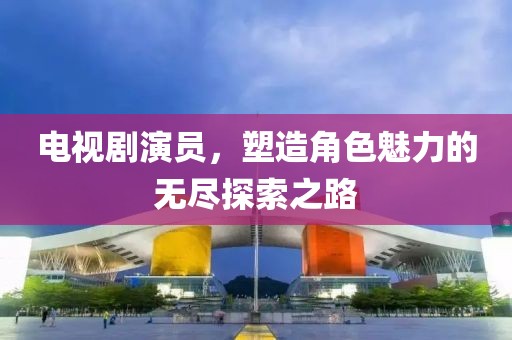 电视剧演员，塑造角色魅力的无尽探索之路