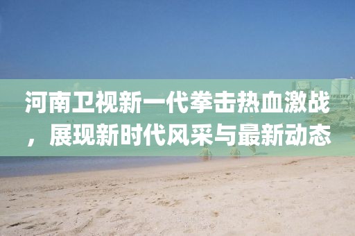河南卫视新一代拳击热血激战，展现新时代风采与最新动态