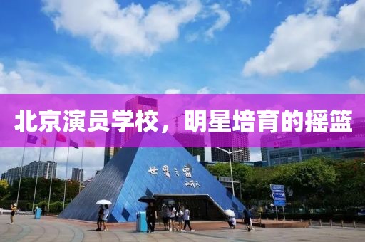 北京演员学校，明星培育的摇篮